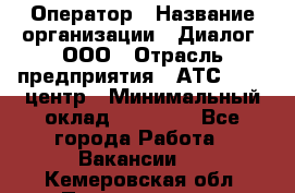 Оператор › Название организации ­ Диалог, ООО › Отрасль предприятия ­ АТС, call-центр › Минимальный оклад ­ 28 000 - Все города Работа » Вакансии   . Кемеровская обл.,Прокопьевск г.